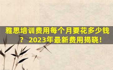 雅思培训费用每个月要花多少钱？ 2023年最新费用揭晓！